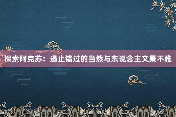 探索阿克苏：遏止错过的当然与东说念主文景不雅