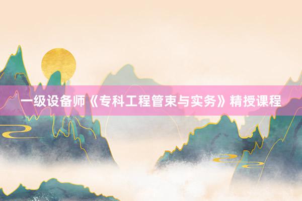 一级设备师《专科工程管束与实务》精授课程