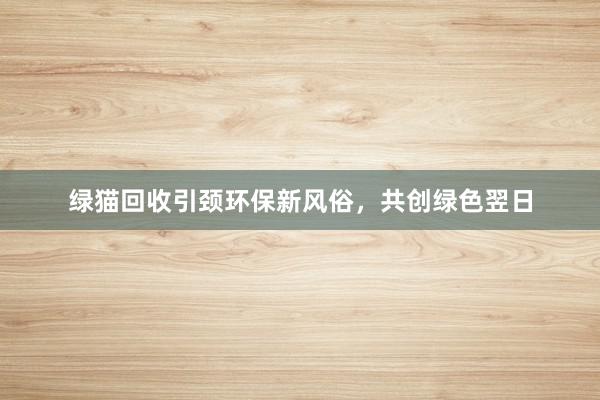 绿猫回收引颈环保新风俗，共创绿色翌日