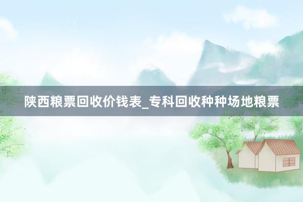 陕西粮票回收价钱表_专科回收种种场地粮票