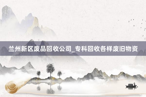 兰州新区废品回收公司_专科回收各样废旧物资