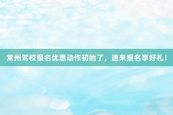 常州驾校报名优惠动作初始了，速来报名享好礼！