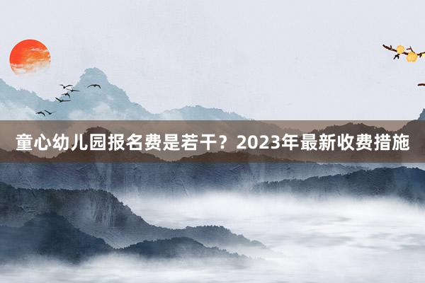童心幼儿园报名费是若干？2023年最新收费措施