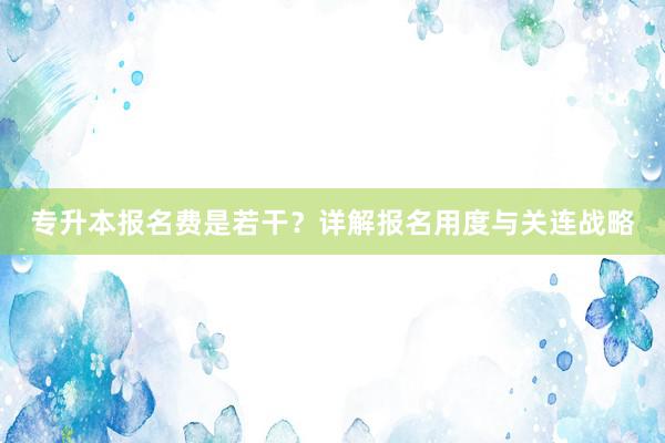 专升本报名费是若干？详解报名用度与关连战略